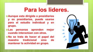 Para los lideres.
Aunque esta dirigida a presidiarios
y ex presidiarios, puede usarse
para el estudio individual y en
grupo.
Las personas aprenden mejor
cuando interactúan con otras.
No se trata de hacer el papel del
maestro tradicional sino de
mantener la actividad en grupo.
 