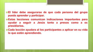 El líder debe asegurarse de que cada persona del grupo
pueda aprender y participar.
Estas lecciones comunican indicaciones importantes para
ayudar a seguir a Jesús tanto a presos como a ex
presidiarios.
Cada lección ayudara al los participantes a aplicar en su vida
lo que estén aprendiendo.
 