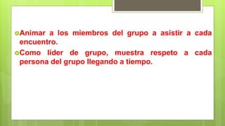 Animar a los miembros del grupo a asistir a cada
encuentro.
Como líder de grupo, muestra respeto a cada
persona del grupo llegando a tiempo.
 