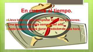 En cuanto al tiempo.
Lleva todo un año completar todas las lecciones.
Una lección por cada semana del año.
Cada sesión deberá durar alrededor de una hora.
 
