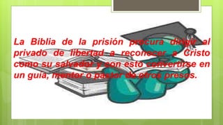 La Biblia de la prisión procura dirigir al
privado de libertad a reconocer a Cristo
como su salvador y con esto convertirse en
un guía, mentor o pastor de otros presos.
 