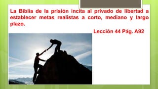 La Biblia de la prisión incita al privado de libertad a
establecer metas realistas a corto, mediano y largo
plazo.
Lección 44 Pág. A92
 