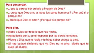 Para conversar.
¿ que te parece ser creado a imagen de Dios?
¿ crees que Dios ama a todos los seres humanos? ¿Por qué si o
porque no?
¿crees que Dios te ama? ¿Por qué si o porque no?
Para orar.
Alaba a Dios por todo lo que has hecho.
Agradécele por su amor especial por los seres humanos.
Pídele a Dios que te hable y te haga saber cuanto te ama.
Si has estado sintiendo que ya Dios no te ama, pídele que te
quite las dudas.
 