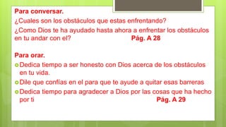 Para conversar.
¿Cuales son los obstáculos que estas enfrentando?
¿Como Dios te ha ayudado hasta ahora a enfrentar los obstáculos
en tu andar con el? Pág. A 28
Para orar.
Dedica tiempo a ser honesto con Dios acerca de los obstáculos
en tu vida.
Dile que confías en el para que te ayude a quitar esas barreras
Dedica tiempo para agradecer a Dios por las cosas que ha hecho
por ti Pág. A 29
 