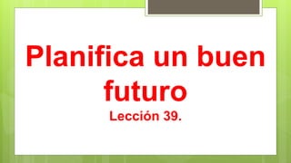 Planifica un buen
futuro
Lección 39.
 