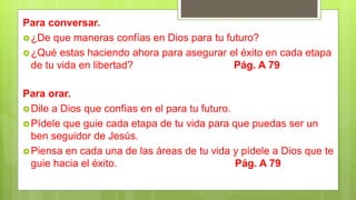 Para orar.
Dile a Dios que confías en el para tu futuro.
Pídele que guie cada etapa de tu vida para que puedas ser un
ben seguidor de Jesús.
Piensa en cada una de las áreas de tu vida y pídele a Dios que te
guie hacia el éxito. Pág. A 79
Para conversar.
¿De que maneras confías en Dios para tu futuro?
¿Qué estas haciendo ahora para asegurar el éxito en cada etapa
de tu vida en libertad? Pág. A 79
 