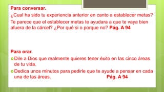 Para conversar.
¿Cual ha sido tu experiencia anterior en canto a establecer metas?
Te parece que el establecer metas te ayudara a que te vaya bien
afuera de la cárcel? ¿Por qué si o porque no? Pág. A 94
Para orar.
Dile a Dios que realmente quieres tener éxito en las cinco áreas
de tu vida.
Dedica unos minutos para pedirle que te ayude a pensar en cada
una de las áreas. Pág. A 94
 