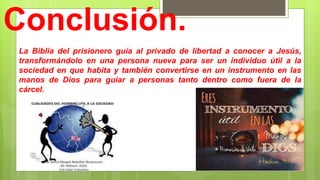 Conclusión.
La Biblia del prisionero guía al privado de libertad a conocer a Jesús,
transformándolo en una persona nueva para ser un individuo útil a la
sociedad en que habita y también convertirse en un instrumento en las
manos de Dios para guiar a personas tanto dentro como fuera de la
cárcel.
 
