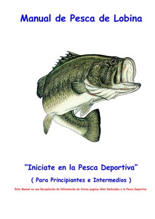 Manual de Pesca de Lobina




       “Iniciate en la Pesca Deportiva”
            ( Para Principiantes e Intermedios )
Este Manual es una Recopilación de Información de Varias paginas Web Dedicadas a la Pesca Deportiva
 