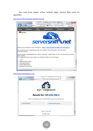 10
Para esta tarea podéis utilizar también algún servicio Web como los
siguientes:
http://serversniff.net/content.php?do=hostonip
http://www.myipneighbors.com/
 