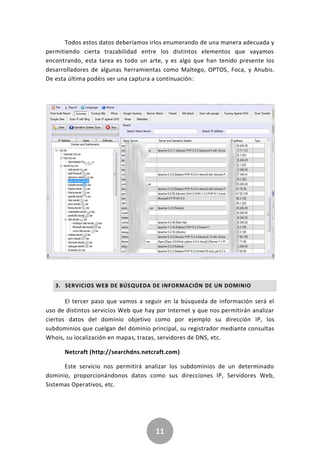 11
Todos estos datos deberíamos irlos enumerando de una manera adecuada y
permitiendo cierta trazabilidad entre los distintos elementos que vayamos
encontrando, esta tarea es todo un arte, y es algo que han tenido presente los
desarrolladores de algunas herramientas como Maltego, OPTOS, Foca, y Anubis.
De esta última podéis ver una captura a continuación:
3. SERVICIOS WEB DE BÚSQUEDA DE INFORMACIÓN DE UN DOMINIO
El tercer paso que vamos a seguir en la búsqueda de información será el
uso de distintos servicios Web que hay por Internet y que nos permitirán analizar
ciertos datos del dominio objetivo como por ejemplo su dirección IP, los
subdominios que cuelgan del dominio principal, su registrador mediante consultas
Whois, su localización en mapas, trazas, servidores de DNS, etc.
Netcraft (http://searchdns.netcraft.com)
Este servicio nos permitirá analizar los subdominios de un determinado
dominio, proporcionándonos datos como sus direcciones IP, Servidores Web,
Sistemas Operativos, etc.
 