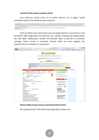 13
Cuwhois (http://www.cuwhois.com/)
Una auténtica navaja suiza. En la parte superior de la página tenéis
enlazadas todas las herramientas que incorpora:
Entre los datos más interesantes que nos podrá aportar se encuentran la IP,
Servidores DNS, Registrador del dominio, País, Idioma, Lenguaje de programación
del sitio Web, codificación, modelo del Servidor Web, la posición en distintos
rankings, feeds, incluso si comparte servidor Web con otras páginas nos
proporcionará un listado con sus vecinos:
Chatox (http://www.chatox.com/whois/whois.html)
Nos proporcionará información del registrador de dominio:
 