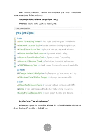 15
Otro servicio parecido a Cuwhois, muy completo, que cuenta también con
una gran cantidad de herramientas:
Yougetsignal (http://www.yougetsignal.com/)
Otro todo en uno como Cuwhois, Robtex, etc.:
Intodns (http://www.intodns.com/)
Herramienta parecida a Cuwhois, Robtex, etc. Permite obtener información
de un dominio, IP, servidores de DNS, etc.
 
