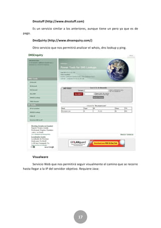 17
Dnsstuff (http://www.dnsstuff.com)
Es un servicio similar a los anteriores, aunque tiene un pero ya que es de
pago.
DnsQuirty (http://www.dnsenquiry.com/)
Otro servicio que nos permitirá analizar el whois, dns lookup y ping.
Visualware
Servicio Web que nos permitirá seguir visualmente el camino que se recorre
hasta llegar a la IP del servidor objetivo. Requiere Java:
 