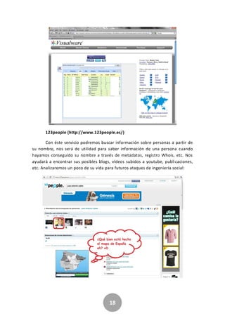 18
123people (http://www.123people.es/)
Con éste servicio podremos buscar información sobre personas a partir de
su nombre, nos será de utilidad para saber información de una persona cuando
hayamos conseguido su nombre a través de metadatos, registro Whois, etc. Nos
ayudará a encontrar sus posibles blogs, vídeos subidos a youtube, publicaciones,
etc. Analizaremos un poco de su vida para futuros ataques de ingeniería social:
 