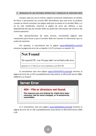 19
4. BÚSQUEDA DE LOS SISTEMAS OPERATIVOS Y MODELOS DE SERVIDOR WEB
Aunque cada vez ocurre menos, todavía numerosos webmasters se olvidan
de filtrar o personalizar los errores 404. Recordemos que este error se produce
cuando se intenta consultar una página web que no existe en el servidor Web, y si
no ha sido modificada, mostrará la página de error por defecto, y que
dependiendo del tipo de servidor Web nos podrá dar información del mismo y del
sistema operativo.
Nos aprovecharemos de estos errores, consultando páginas web
inexistentes para forzar a que el servidor Web nos muestre la información que os
acabo de comentar.
Por ejemplo, si consultamos por la página www.XXXXXXXXX.com/asdf
veremos la página de error de un Apache 1.3.27 (¡a buscar un exploit! :P):
Si consultamos esta otra página www.YYYYYYYYYYY.com/asdf veremos la
página de error de un IIS7 y probablemente haya detrás un Microsoft Server 2008,
2008 R2 o un Vista/7:
O si consultamos esta otra página www.ZZZZZZZZZZ.com/asdf veremos la
página de error de un IIS6 y probablemente haya detrás un Microsoft Server 2003
o XP:
 