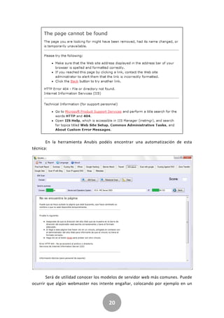 20
En la herramienta Anubis podéis encontrar una automatización de esta
técnica:
Será de utilidad conocer los modelos de servidor web más comunes. Puede
ocurrir que algún webmaster nos intente engañar, colocando por ejemplo en un
 