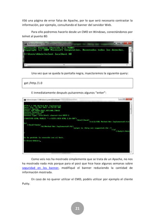 21
IIS6 una página de error falsa de Apache, por lo que será necesario contrastar la
información, por ejemplo, consultando el banner del servidor Web.
Para ello podremos hacerlo desde un CMD en Windows, conectándonos por
telnet al puerto 80:
Una vez que se queda la pantalla negra, inyectaremos la siguiente query:
get /http /1.0
E inmediatamente después pulsaremos algunos “enter”:
Como veis nos ha mostrado simplemente que se trata de un Apache, no nos
ha mostrado nada más porque para el post que hice hace algunas semanas sobre
seguridad en los banner, modifiqué el banner reduciendo la cantidad de
información mostrada.
En caso de no querer utilizar el CMD, podéis utilizar por ejemplo el cliente
Putty.
 