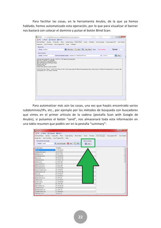 22
Para facilitar las cosas, en la herramienta Anubis, de la que ya hemos
hablado, hemos automatizado esta operación, por lo que para visualizar el banner
nos bastará con colocar el dominio y pulsar el botón Blind Scan:
Para automatizar más aún las cosas, una vez que hayáis encontrado varios
subdominios/IPs, etc., por ejemplo por los métodos de búsqueda con buscadores
que vimos en el primer artículo de la cadena (pestaña Scan with Google de
Anubis), si pulsamos el botón “send”, nos almacenará toda esta información en
una tabla resumen que podéis ver en la pestaña “summary”:
 