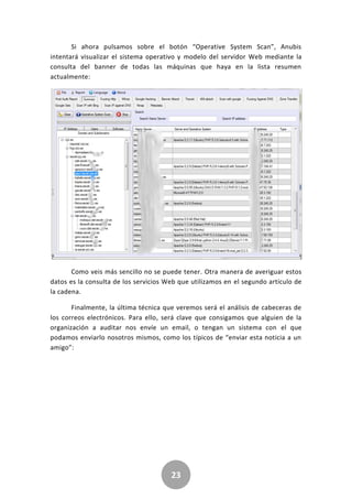 23
Si ahora pulsamos sobre el botón “Operative System Scan”, Anubis
intentará visualizar el sistema operativo y modelo del servidor Web mediante la
consulta del banner de todas las máquinas que haya en la lista resumen
actualmente:
Como veis más sencillo no se puede tener. Otra manera de averiguar estos
datos es la consulta de los servicios Web que utilizamos en el segundo artículo de
la cadena.
Finalmente, la última técnica que veremos será el análisis de cabeceras de
los correos electrónicos. Para ello, será clave que consigamos que alguien de la
organización a auditar nos envíe un email, o tengan un sistema con el que
podamos enviarlo nosotros mismos, como los típicos de “enviar esta noticia a un
amigo”:
 
