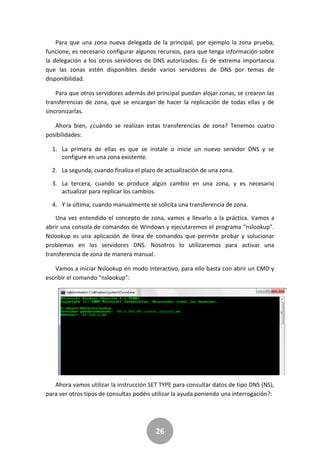 26
Para que una zona nueva delegada de la principal, por ejemplo la zona prueba,
funcione, es necesario configurar algunos recursos, para que tenga información sobre
la delegación a los otros servidores de DNS autorizados. Es de extrema importancia
que las zonas estén disponibles desde varios servidores de DNS por temas de
disponibilidad.
Para que otros servidores además del principal puedan alojar zonas, se crearon las
transferencias de zona, que se encargan de hacer la replicación de todas ellas y de
sincronizarlas.
Ahora bien, ¿cuándo se realizan estas transferencias de zona? Tenemos cuatro
posibilidades:
1. La primera de ellas es que se instale o inicie un nuevo servidor DNS y se
configure en una zona existente.
2. La segunda, cuando finaliza el plazo de actualización de una zona.
3. La tercera, cuando se produce algún cambio en una zona, y es necesario
actualizar para replicar los cambios.
4. Y la última, cuando manualmente se solicita una transferencia de zona.
Una vez entendido el concepto de zona, vamos a llevarlo a la práctica. Vamos a
abrir una consola de comandos de Windows y ejecutaremos el programa “nslookup”.
Nslookup es una aplicación de línea de comandos que permite probar y solucionar
problemas en los servidores DNS. Nosotros lo utilizaremos para activar una
transferencia de zona de manera manual.
Vamos a iniciar Nslookup en modo interactivo, para ello basta con abrir un CMD y
escribir el comando “nslookup”:
Ahora vamos utilizar la instrucción SET TYPE para consultar datos de tipo DNS (NS),
para ver otros tipos de consultas podéis utilizar la ayuda poniendo una interrogación?:
 