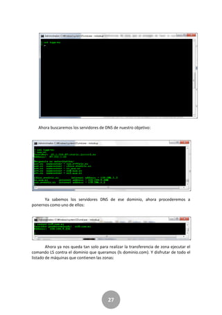 27
Ahora buscaremos los servidores de DNS de nuestro objetivo:
Ya sabemos los servidores DNS de ese dominio, ahora procederemos a
ponernos como uno de ellos:
Ahora ya nos queda tan solo para realizar la transferencia de zona ejecutar el
comando LS contra el dominio que queramos (ls dominio.com). Y disfrutar de todo el
listado de máquinas que contienen las zonas:
 
