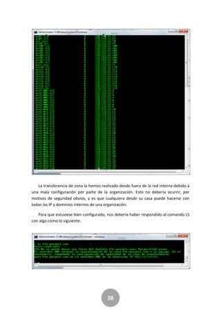 28
La transferencia de zona la hemos realizado desde fuera de la red interna debido a
una mala configuración por parte de la organización. Esto no debería ocurrir, por
motivos de seguridad obvios, y es que cualquiera desde su casa puede hacerse con
todas las IP y dominios internos de una organización.
Para que estuviese bien configurado, nos debería haber respondido al comando LS
con algo como lo siguiente:
 