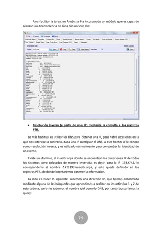 29
Para facilitar la tarea, en Anubis se ha incorporado un módulo que es capaz de
realizar una transferencia de zona con un solo clic:
 Resolución inversa (a partir de una IP) mediante la consulta a los registros
PTR.
Lo más habitual es utilizar los DNS para obtener una IP, pero habrá ocasiones en la
que nos interese lo contrario, dada una IP averiguar el DNS. A este hecho se le conoce
como resolución inversa, y es utilizado normalmente para comprobar la identidad de
un cliente.
Existe un dominio, el in-addr.arpa donde se encuentran las direcciones IP de todos
los sistemas pero colocados de manera invertida, es decir, para la IP 193.X.Y.Z, le
correspondería el nombre Z.Y.X.193.in-addr.arpa, y esto queda definido en los
registros PTR, de donde intentaremos obtener la información.
La idea es hacer lo siguiente, sabemos una dirección IP, que hemos encontrado
mediante alguna de las búsquedas que aprendimos a realizar en los artículos 1 y 2 de
esta cadena, pero no sabemos el nombre del dominio DNS, por tanto buscaríamos la
query:
 