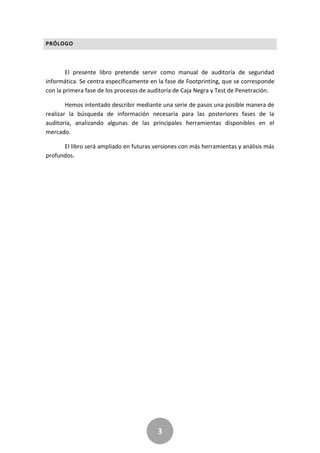 3
PRÓLOGO
El presente libro pretende servir como manual de auditoría de seguridad
informática. Se centra específicamente en la fase de Footprinting, que se corresponde
con la primera fase de los procesos de auditoría de Caja Negra y Test de Penetración.
Hemos intentado describir mediante una serie de pasos una posible manera de
realizar la búsqueda de información necesaria para las posteriores fases de la
auditoría, analizando algunas de las principales herramientas disponibles en el
mercado.
El libro será ampliado en futuras versiones con más herramientas y análisis más
profundos.
 