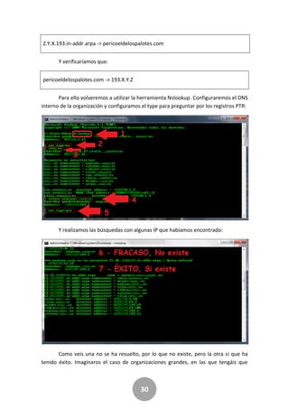 30
Z.Y.X.193.in-addr.arpa -> pericoeldelospalotes.com
Y verificaríamos que:
pericoeldelospalotes.com -> 193.X.Y.Z
Para ello volveremos a utilizar la herramienta Nslookup. Configuraremos el DNS
interno de la organización y configuramos el type para preguntar por los registros PTR:
Y realizamos las búsquedas con algunas IP que habíamos encontrado:
Como veis una no se ha resuelto, por lo que no existe, pero la otra sí que ha
tenido éxito. Imaginaros el caso de organizaciones grandes, en las que tengáis que
 