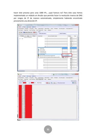 31
hacer éste proceso para unas 1000 IPs… ¿qué hartura no? Para éste caso hemos
implementado un módulo en Anubis que permite hacer la resolución inversa de DNS
por rangos de IP de manera automatizada, simplemente habiendo encontrado
previamente una dirección IP:
 