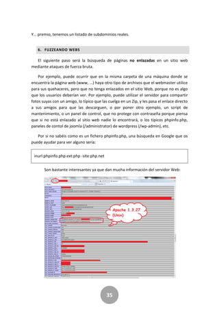 35
Y… premio, tenemos un listado de subdominios reales.
6. FUZZEANDO WEBS
El siguiente paso será la búsqueda de páginas no enlazadas en un sitio web
mediante ataques de fuerza bruta.
Por ejemplo, puede ocurrir que en la misma carpeta de una máquina donde se
encuentra la página web (www, …) haya otro tipo de archivos que el webmaster utilice
para sus quehaceres, pero que no tenga enlazados en el sitio Web, porque no es algo
que los usuarios deberían ver. Por ejemplo, puede utilizar el servidor para compartir
fotos suyas con un amigo, lo típico que las cuelga en un Zip, y les pasa el enlace directo
a sus amigos para que las descarguen, o por poner otro ejemplo, un script de
mantenimiento, o un panel de control, que no protege con contraseña porque piensa
que si no está enlazado al sitio web nadie lo encontrará, o los típicos phpinfo.php,
paneles de contol de joomla (/administrator) de wordpress (/wp-admin), etc.
Por si no sabéis como es un fichero phpinfo.php, una búsqueda en Google que os
puede ayudar para ver alguno sería:
inurl:phpinfo.php ext:php -site:php.net
Son bastante interesantes ya que dan mucha información del servidor Web:
 