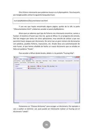36
Otro fichero interesante que podemos buscar es el phpmyadmin. Para buscarlo
por Google podéis utilizar la siguiente búsqueda-truco:
inurl:phpMyAdmin/Documentation ext:html
Y una vez que hayáis encontrado alguna página, quitáis de la URL la parte
“/Documentation.html” y deberíais acceder al panel phpMyAdmin.
Ahora que ya sabemos qué tipo de ficheros nos interesaría encontrar, vamos a
fuzzear. A nosotros el fuzzer que más nos gusta es Wfuzz. Es un programa de consola,
fácil de integrar por tanto con otras aplicaciones, muy sencillo de utilizar y que nos
permitirá hacer ataques por diccionario. De serie trae un gran número de diccionarios
con palabras, posibles ficheros, inyecciones, etc. Anubis lleva una automatización de
este fuzzer, al que hemos añadido de hecho un nuevo diccionario que se echaba en
falta con palabras “freaks”.
Para acceder a Wfuzz desde Anubis, debéis ir a la pestaña “Fuzzing http”:
Pulsaremos en “Choose dictionary” para escoger un diccionario. Por ejemplo si
vais a auditar un dominio .cat, pues puede ser interesante realizar un fuzzing con el
diccionario “catala”:
 