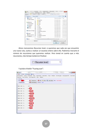 37
Ahora marcaremos Recursion level, si queremos que cada vez que encuentre
una nueva ruta, vuelva a realizar un escaneo entero sobre ella. Podremos marcarle el
número de recursiones que queremos realizar. Pero tened en cuenta que a más
recursiones, más tiempo tardará en finalizar:
Y pulsáis el botón “Fuzzing scan”:
 