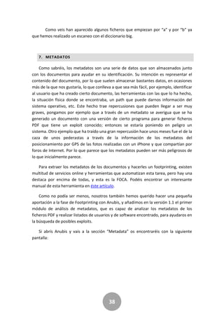 38
Como veis han aparecido algunos ficheros que empiezan por “a” y por “b” ya
que hemos realizado un escaneo con el diccionario big.
7. METADATOS
Como sabréis, los metadatos son una serie de datos que son almacenados junto
con los documentos para ayudar en su identificación. Su intención es representar el
contenido del documento, por lo que suelen almacenar bastantes datos, en ocasiones
más de la que nos gustaría, lo que conlleva a que sea más fácil, por ejemplo, identificar
al usuario que ha creado cierto documento, las herramientas con las que lo ha hecho,
la situación física donde se encontraba, un path que puede darnos información del
sistema operativo, etc. Este hecho trae repercusiones que pueden llegar a ser muy
graves, pongamos por ejemplo que a través de un metadato se averigua que se ha
generado un documento con una versión de cierto programa para generar ficheros
PDF que tiene un exploit conocido; entonces se estaría poniendo en peligro un
sistema. Otro ejemplo que ha traído una gran repercusión hace unos meses fue el de la
caza de unos pederastas a través de la información de los metadatos del
posicionamiento por GPS de las fotos realizadas con un iPhone y que compartían por
foros de Internet. Por lo que parece que los metadatos pueden ser más peligrosos de
lo que inicialmente parece.
Para extraer los metadatos de los documentos y hacerles un footprinting, existen
multitud de servicios online y herramientas que automatizan esta tarea, pero hay una
destaca por encima de todas, y esta es la FOCA. Podéis encontrar un interesante
manual de esta herramienta en éste artículo.
Como no podía ser menos, nosotros también hemos querido hacer una pequeña
aportación a la fase de Footprinting con Anubis, y añadímos en la versión 1.1 el primer
módulo de análisis de metadatos, que es capaz de analizar los metadatos de los
ficheros PDF y realizar listados de usuarios y de software encontrado, para ayudaros en
la búsqueda de posibles exploits.
Si abrís Anubis y vais a la sección “Metadata” os encontraréis con la siguiente
pantalla:
 