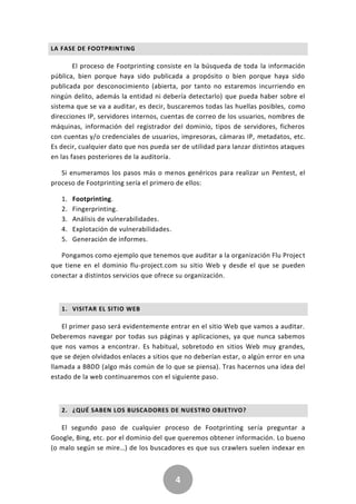 4
LA FASE DE FOOTPRINTING
El proceso de Footprinting consiste en la búsqueda de toda la información
pública, bien porque haya sido publicada a propósito o bien porque haya sido
publicada por desconocimiento (abierta, por tanto no estaremos incurriendo en
ningún delito, además la entidad ni debería detectarlo) que pueda haber sobre el
sistema que se va a auditar, es decir, buscaremos todas las huellas posibles, como
direcciones IP, servidores internos, cuentas de correo de los usuarios, nombres de
máquinas, información del registrador del dominio, tipos de servidores, ficheros
con cuentas y/o credenciales de usuarios, impresoras, cámaras IP, metadatos, etc.
Es decir, cualquier dato que nos pueda ser de utilidad para lanzar distintos ataques
en las fases posteriores de la auditoría.
Si enumeramos los pasos más o menos genéricos para realizar un Pentest, el
proceso de Footprinting sería el primero de ellos:
1. Footprinting.
2. Fingerprinting.
3. Análisis de vulnerabilidades.
4. Explotación de vulnerabilidades.
5. Generación de informes.
Pongamos como ejemplo que tenemos que auditar a la organización Flu Project
que tiene en el dominio flu-project.com su sitio Web y desde el que se pueden
conectar a distintos servicios que ofrece su organización.
1. VISITAR EL SITIO WEB
El primer paso será evidentemente entrar en el sitio Web que vamos a auditar.
Deberemos navegar por todas sus páginas y aplicaciones, ya que nunca sabemos
que nos vamos a encontrar. Es habitual, sobretodo en sitios Web muy grandes,
que se dejen olvidados enlaces a sitios que no deberían estar, o algún error en una
llamada a BBDD (algo más común de lo que se piensa). Tras hacernos una idea del
estado de la web continuaremos con el siguiente paso.
2. ¿QUÉ SABEN LOS BUSCADORES DE NUESTRO OBJETIVO?
El segundo paso de cualquier proceso de Footprinting sería preguntar a
Google, Bing, etc. por el dominio del que queremos obtener información. Lo bueno
(o malo según se mire…) de los buscadores es que sus crawlers suelen indexar en
 