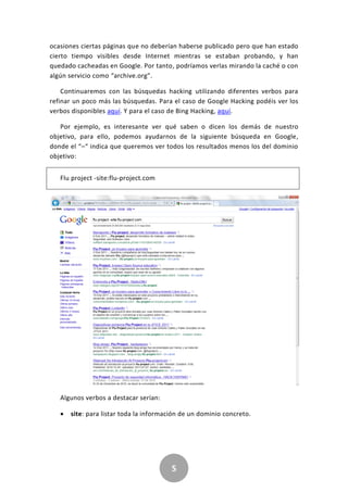 5
ocasiones ciertas páginas que no deberían haberse publicado pero que han estado
cierto tiempo visibles desde Internet mientras se estaban probando, y han
quedado cacheadas en Google. Por tanto, podríamos verlas mirando la caché o con
algún servicio como “archive.org”.
Continuaremos con las búsquedas hacking utilizando diferentes verbos para
refinar un poco más las búsquedas. Para el caso de Google Hacking podéis ver los
verbos disponibles aquí. Y para el caso de Bing Hacking, aquí.
Por ejemplo, es interesante ver qué saben o dicen los demás de nuestro
objetivo, para ello, podemos ayudarnos de la siguiente búsqueda en Google,
donde el “–“ indica que queremos ver todos los resultados menos los del dominio
objetivo:
Flu project -site:flu-project.com
Algunos verbos a destacar serían:
 site: para listar toda la información de un dominio concreto.
 