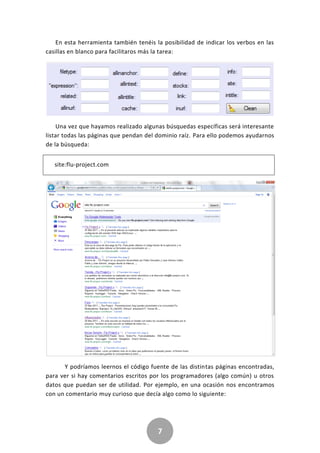 7
En esta herramienta también tenéis la posibilidad de indicar los verbos en las
casillas en blanco para facilitaros más la tarea:
Una vez que hayamos realizado algunas búsquedas específicas será interesante
listar todas las páginas que pendan del dominio raíz. Para ello podemos ayudarnos
de la búsqueda:
site:flu-project.com
Y podríamos leernos el código fuente de las distintas páginas encontradas,
para ver si hay comentarios escritos por los programadores (algo común) u otros
datos que puedan ser de utilidad. Por ejemplo, en una ocasión nos encontramos
con un comentario muy curioso que decía algo como lo siguiente:
 