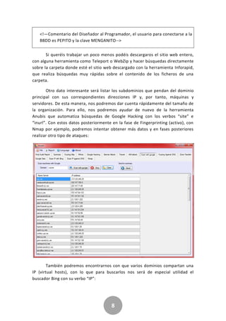 8
<!—Comentario del Diseñador al Programador, el usuario para conectarse a la
BBDD es PEPITO y la clave MENGANITO-->
Si queréis trabajar un poco menos podéis descargaros el sitio web entero,
con alguna herramienta como Teleport o WebZip y hacer búsquedas directamente
sobre la carpeta donde esté el sitio web descargado con la herramienta Inforapid,
que realiza búsquedas muy rápidas sobre el contenido de los ficheros de una
carpeta.
Otro dato interesante será listar los subdominios que pendan del dominio
principal con sus correspondientes direcciones IP y, por tanto, máquinas y
servidores. De esta manera, nos podremos dar cuenta rápidamente del tamaño de
la organización. Para ello, nos podremos ayudar de nuevo de la herramienta
Anubis que automatiza búsquedas de Google Hacking con los verbos “site” e
“inurl”. Con estos datos posteriormente en la fase de Fingerprinting (activo), con
Nmap por ejemplo, podremos intentar obtener más datos y en fases posteriores
realizar otro tipo de ataques:
También podremos encontrarnos con que varios dominios compartan una
IP (virtual hosts), con lo que para buscarlos nos será de especial utilidad el
buscador Bing con su verbo “IP”:
 