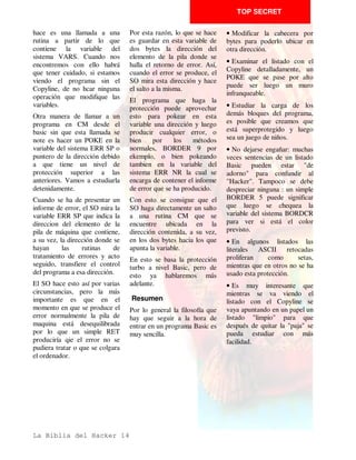 TOP SECRET

tener que modificar ninguna      cambiar el número para que         longitud de lo normal. Lo
linea.                           sea legal.                         hemos visto en muy pocos
                                                                    programas dado que también
En      primer     lugar,   es   Estos dos octetos se ponen al
                                                                    confunde al SL , y una cosa
conveniente saber algunas        revés de cómo sería de
                                                                    que hay que tener muy clara,
cosas acerca de cómo se          esperar. El primero es el más
                                                                    todas las protecciones a nivel
organiza un programa Basic en    significativo y el segundo el
                                                                    Basic que podemos encontrar
la memoria. Las lineas de        de menor peso, esto es así para
                                                                    tienen la particularidad de que
programa se guardan en la        que el interprete funcione más
                                                                    confunden el listado, pero
memoria de la siguiente          rápido.
                                                                    nunca al SO.
forma: primero dos octetos       Después de estos dos bytes
que indican el número de linea                                      En el texto dela linea se
                                 vienen otros dos que indican la
de que se trata. Si nosotros                                        guardan todos los tokens y
                                 longitud de la linea incluyendo
pokeamos en esa dirección con                                       literales por sus respectivos
                                 el código de Enter del final.
otro valor, cambiaremos el                                          códigos ASCII, pero hay una
                                 Seguro que ya se te está
número de linea. Podemos                                            particularidad: los números.
                                 ocurriendo     que     podemos
ponerlo a 0 (cero) o incluso                                      Después del texto de la linea
                                 variar      tambien         esta
a un número imposible, mayor                                        viene un control de Enter
                                 información para complicar
de 9999, dado que en dos                                            (13), que marca la frontera
                                 más las cosas. Ello es posibñe
octetos cabe cualquier número                                       entre lineas.
                                 haciendo que estos octetos
menor de 65535. Obviamente       contengan unos datos falsos,
el efecto contrario también es   marcando más o menos
posible, es decir, podemos




La Biblia del Hacker 8
 