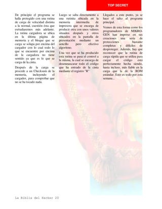 TOP SECRET


Vamos a tratar ahora de la        igualmente que todo el resto                        tokens y literales incoherentes.
protección que raya la frontera   del listado se haya protegido                       Cuando veas esto... NO LO
entre el Basic y el CM. Es el     con controles de color. Si                          TOQUES!!!,         es     mejor
caso de los cargadores que        quitamos éstos, el programa en                      inspeccionarlo tranquilamente
tengan CM en las lineas del       CM se reubicará con lo que                          con     un     desensamblador.
Basic o en las variables del      cuando el cargador lo llame el                      Modifica su dirección con el
mismo Basic.                      mismo no funcionará. De ahí                         Copyline y examina su
                                  la necesidad de ver el listado                      contenido.
Anteriormente apuntabamos la
                                  con el Copyline publicado en
conveniencia de inspeccionar
                                  anteriores semanas.                                  Ejemplo de uso de
el listado Basic del cargador                                                         Copyupi en la
ubicando el mismo en otra         El CM en lineas REM se                              modificacion de una
dirección a fin de modificar en   reconoce por la visión de ésta                      cabecera.
nada su contenido, esta           y a continuación una serie de
necesidad es imperiosa en el
caso de que el programa Basic
tuviera CM enmascarado en el
mismo.
Supongamos que existe una
linea Basic en medio del
listado en el que , despues de
un REM, se halla un programa              Ù$ËÒ ÓÈ çÛ1Çå äÒÜËãâÒàÑËÇ1ÇÞÝÖ ÜÄÛÉÙ×Ö ÕÔ ÇÒa–ÄÏÎÀÌËÉÇ9ÄÂÀ¿¾
                                         é è ÃÌ æ È Ì È ÓÖ ßÖÌáÌ Êß Ã È ÑÖ ÓÍ Ã Ú Ø Ã Ó Ó Á Ñ Ð Ì Á Í ÊÈ Æ Å Ã Á
en       CM;       supongamos     Ü×Ë ÿø Ùyþ Äìÿ ã¦ÇäyÄÄÞý Ò£§Àø§¥£¡ÇÞý àûü ÙÄa–Ò÷ ËÒÄÜËìñðÒÜìê
                                  ûýý û ÷  ø ÷ û ÿ þ þ ú ÷ þ û  ©¨ ¦¤¢  ÿ þ û ÷ ú ù ø óöõ ôóò ê ï îíë           $¥
                                                                                                                   #     !




La Biblia del Hacker 12
 