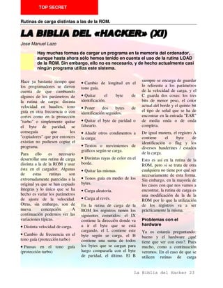 Jose Manuel Lazo

         Una de las formas más habituales de guardar una rutina de carga de Código
         Máquina dentro de un programa BASIC es hacerlo dentro de la zona de
         variables. De esta forma, si alguien accede al listado no podrá verlo y si
         ejecuta comandos del tipo RUN o CLEAR, la rutina desaparace por arte de
         magia.

                                                                     distintas maneras que hay de
Un bloque CM se puede              Cuando nosotros grabamos un
                                                                     llamar al mismo.
guardar perfectamente en la        programa con AUTO-RUN no
zona de las variables, para        lohacemos de forma que se         La forma más sencilla es
comprender esto es necesario       haga un RUN a la linea que        RANDOMIZE USR dirección.
saber como el interprete graba     marquemos , sino un GOTO.         Siempre que nos hayamos
un programa en Basic:              Una expresión que sería           asegurado de que la dirección
                                   adecuada es: grabar un            que se da sea la verdadera
Cuando damos la orden SAVE
                                   programa con AUTO-GOTO.           podemos pasar ya sin más al
nombre, el SO coge la
                                                                     desensamblado, pero esta
variable PROG y toma la            El código máquina cargador
                                                                     forma es poco corriente
información que la misma           no tiene por qué estar
                                                                     porque es muy facil de
contiene, como el primer           necesariamente dentro del
                                                                     desproteger y porque podría
octeto a grabar la longitud del    listado, al contrario, lo más
                                                                     dar problemas si se tiene el
Basic grabado depende de lo        sencillo para el programador
                                                                     interface 1 conectado.
que marque la variable E-          es situarlo en un bloque de
LINE que señala el final de la     código                 grabado    Otra forma muy común es
zona de variables del Basic.       independientemente, aunque        RANDOMIZE USR (PEEK
Además, en la cabecera del         esto es más sencillo de           23635 + 256 * PEEK 23636)
programa se guarda la longitud     desproteger. Sólo hay qye         + n. Esto podría valer para
del listado Basic dentro del       averiguar la dirección donde      arrancar un programa en CM
bloque grabado, que puede ser      se carga y donde se ejecuta.      ubicado en una linea REM al
igual o inferior al mismo.                                           principio del listado. Si
                                   Formas de ejecutar un             deseamos desensamblar el CM
De todo esto se deduce que el      CM. Cargador                      tendremos que tener en cuenta
señor que haga la protección
                                   Partimos del caso de que en el    que hemos cargado el Basic en
puede guardar perfectamente
                                   programa en Basic, que actua      otra posición para poderlo ver,
un programa en CM en la zona
                                   como cargador, no se ve una       por lo que en todos los CALL
de variables y grabarlo junto
                                   sentencia LOAD por ninguna        y JP que haya en su interior
con    el    programa.     Una
                                   parte, de esto se puede deducir   hay que calcular la dirección
consecuencoa de lo mismo
                                   que los demás bloques del         sobre la que funcionan.
puede ser que si nosotros
ejecutamos un RUN se nos           programa se cargan desde CM.      Si tenemos CM en la zona de
borran las variables, y con ello   No vamos a enrtare todavía en     variables se puede usar la
el programa en CM con el           cómo se crga un programa          forma RANDOMIZE USR
consiguiente cuelgue.              CM, pero vamos a ver las          (PEEK VARS + 256 * PEEK
                                                                     VARS + 1) + N. Esto lo que


                                                                 La Biblia del Hacker 13
 