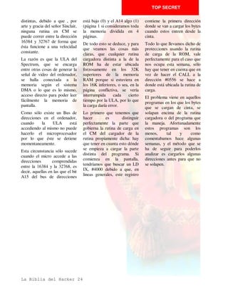 TOP SECRET

hace es una llamada a una         Por esta razón, lo que se hace    • Modificar la cabecera por
rutina a partir de lo que         es guardar en esta variable de    bytes para poderlo ubicar en
contiene la variable del          dos bytes la dirección del        otra dirección.
sistema VARS. Cuando nos          elemento de la pila donde se
                                                                    • Examinar el listado con el
encontremos con ello habrá        halla el retorno de error. Así,
                                                                    Copyline detalladamente, un
que tener cuidado, si estamos     cuando el error se produce, el
                                                                    POKE que se pase por alto
viendo el programa sin el         SO mira esta dirección y hace
                                                                    puede ser luego un muro
Copyline, de no hcar ninguna      el salto a la misma.
                                                                    infranqueable.
operación que modifique las       El programa que haga la
variables.                        protección puede aprovechar       • Estudiar la carga de los
Otra manera de llamar a un        esto para pokear en esta          demás bloques del programa,
programa en CM desde el           variable una dirección y luego    es posible que creamos que
basic sin que esta llamada se     producir cualquier error, o       está superprotegido y luego
note es hacer un POKE en la       bien    por     los    métodos    sea un juego de niños.
variable del sistema ERR SP o     normales, BORDER 9 por            • No dejarse engañar: muchas
puntero de la dirección debido    ekemplo, o bien pokeando          veces sentencias de un listado
a que tiene un nivel de           tambien en la variable del        Basic pueden estar de
protección superior a las         sistema ERR NR la cual se         adorno para confundir al
anteriores. Vamos a estudiarla    encarga de contener el informe    Hacker. Tampoco se debe
detenidamente.                    de error que se ha producido.     despreciar ninguna : un simple
Cuando se ha de presentar un      Con esto se consigue que el       BORDER 5 puede significar
informe de error, el SO mira la   SO haga directamente un salto     que luego se chequea la
variable ERR SP que indica la     a una rutina CM que se            variable del sistema BORDCR
direccion del elemento de la      encuentre ubicada en la           para ver si está el color
pila de máquina que contiene,     dirección contenida, a su vez,    previsto.
a su vez, la dirección donde se   en los dos bytes hacia los que    • En algunos listados las
hayan      las    rutinas    de   apunta la variable.               literales ASCII retocadas
tratamiento de errores y acto     En esto se basa la protección     proliferan     como      setas,
seguido, transfiere el control    turbo a nivel Basic, pero de      mientras que en otros no se ha
del programa a esa dirección.     esto ya hablaremos más            usado esta protección.
El SO hace esto así por varias    adelante.                         • Es muy interesante que
circunstancias, pero la más                                         mientras se va viendo el
importante es que en el           Resumen                           listado con el Copyline se
momento en que se produce el      Por lo general la filosofía que   vaya apuntando en un papel un
error normalmente la pila de      hay que seguir a la hora de       listado limpio para que
maquina está desequilibrada       entrar en un programa Basic es    después de quitar la paja se
por lo que un simple RET          muy sencilla.                     pueda estudiar con más
produciría qie el error no se                                       facilidad.
pudiera tratar o que se colgara
el ordenador.




La Biblia del Hacker 14
 