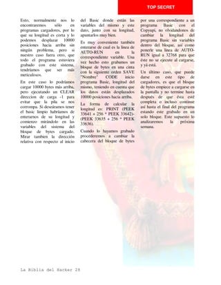 TOP SECRET

y un retorno a Basic o un salto   Tendría      el       siguiente   salto directo al programa en
al programa en sí.                significado,   en      nuestros   CM. Por ejemplo:
                                  mnemonicos imaginarios:
Pero hay muchas formas de
enredar esto tan sencillo para    RET = POP PC o JP (pila).
hacerlo menos inteligibles.       De esto se deduce que cuando
                                  efectuamos       un      CALL
Sentemos      primero     unos
                                  guardamos la dirección de         Esto sería un ejemplo de una
sencillos    conceptos      de
                                  retorno en la pila, y si          rutina que cargase otra en la
Assembler:
                                  efectuáramos otro se guardaría    dirección     25000      y  a
En primer lugar la instrucción    la nueva encima sin borrarse la   continuación ejecutase una
CALL dirección significa,         antigua de forma que los RET      llamda a esta rutina con la
como todos vosotros sabeis,       que se vayan ejecutando van       instrucción RET, fijaos en su
una llamada a una rutina en       sacando esas direcciones de       estructura pues abunda más de
CM., pero agrupa una serie de     retorno de la pila. Es muy        lo que sería de esperar.
operaciones como son:             sencillo pokear la dirección de   Otra forma es terminar el
CALL dirección = PUSH PC          retorno en la rutina cargadora    programa en vez de con un
(Program Counter) + JP            y cambiarla por otra para que     RET, con un JP a la rutina
direccion.                        la instrucción RET del final no   LOAD de la ROM,ya que el
En     segundo    lugar,    la    ejecute un retorno a Basic        RET se halla en la propia
instrucción RET que sirve para    como sería de esperar, sino un    rutina de la ROM.
retornar de una rutina CM.




La Biblia del Hacker 16
 