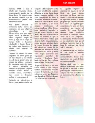 TOP SECRET

es      donde         debemos      sino para eludir el que pueda       Este es un método sencillo,
desensamblar.                      verse COMO ha hecho ciertas         pero es el más utilizado debido
                                   rutinas y evitar que otras          a que consume poca memoria.
Enmascaramientos y                 personas puedan copiarselas.        Otra forma parecida de
Checksums                                                              realizar un checksum podría
                                   Checksums                           ser que en vez de efecutar una
Vamos a introducirnos ahora
en el estudio de las distintas     Checksum es una palabra             operación XOR en la etiqueta
protecciones que se pueden         inglesa      que        significa   LOOP se efectuase en ADD,
imprimir en el código objeto       literalmente suma de chequeo        con resultados ligeramente
del programa principal (una        y eso es lo que es, una suma        distintos.
vez cargado) como puede ser        de todos los bytes que              Se podrían anidar varios
checksums, enmascaramiento         componen el programa y una          checksums      seguidos      con
con el registro R y otras        comparación con una cifra.          diversos sistemas, con un alto
operaciones por el estilo.         Huelga decir que si no              grado de inteligencia en las
                                   coinciden el programa se            operaciones realizadas, pero,
Partimos del caso de que ya
                                   colgará o saltará a la direccion    afortunadamente, en nuestros
tenemos el programa bien
                                   0 (cero).                           modestos Spectrum no se
estudiado y sabemos dónde se
ubica y en qué dirección           El     checksum    se    hace       pueden desperdiciar unos
arranca.                           principalmente para evitar el       preciosos bytes en codificar
                                   que podamos modificar con           algo tan complejo (o sí...) por
Abordar ahora este asunto                                              lo que será normalmetne un
                                   algún POKE el programa en
puede parecer ilógico ya que                                           simple checksum, eso sí,
                                   cuestión, y hasta es posible
faltan por explicar las rutinas                                        debidamente escondido, es
                                   que el programa lo podamos
de carga distintas de la normal                                        decir, que no estará en la linea
                                   arrancar modificado sin que
y otras cosas interesantes, pero                                       de      desensamblado        que
                                   actúe. Pero es probabilísimo
no lo es tanto si se piensa que                                        normalmente sigamos.
                                   que se halle en el programa
este tema se engloba dentro de
                                   que estemos mirando y que           Una solución para evitar los
las protecciones en CM.
                                   actúe en el momento en que          efectos de un checksum puede
Una vez que empecemos a            menos nos lo esparamos. Esta        ser un simple POKE en una
desensamblar el código objeto      protección se conoce como           dirección de memoria qu eno
se puede pensar que todo lo        BOMBA DE TIEMPO en la               se use, pero que esté dentro de
que      encontraremos        a    jerga informática.                  las posiciones que explora el
continuación está exento de                                            checksum ,contrarestando los
                                   Una forma genérica de
protecciones y que ya tenemos                                          otros POKES que vayamos a
                                   checksum sería la siguiente:
un campo liso, sin ninguna                                             realizar. Esta última soluciçon
muralla que nos estorbe. Nada             LD HL,25000
                                          LD BC,40000                  es       arriesgada      porque
más lejos de la realidad , ya                                          desconcemos         exactamente
que el código objeto del                  LD A,0
                                          LOOP XOR (HL)                cuál es el método utilizado
programa puede muy bien                                                para realizar la comprobación.
                                          INC HL
estar protegido de miradas
ajenas por las protecciones que           DEC BC                       Todo esto si no hemos
                                          LD A, B                      conseguido encontrar la rutina
a continuación se explican.
                                          OR C                         que lo efectúa dado que
Esto ya no lo hace el
                                          JR NZ, LOOP                  entonces sólo sería necesario
programador para evitar la
                                          CP (HL)                      quitarla de en medio.
copia fraudulenta de su
                                          JP NZ, 0
producto ya que se supone que
                                          RET
si hemos llegado a este punto
también podríamos copiarlo,


La Biblia del Hacker 18
 