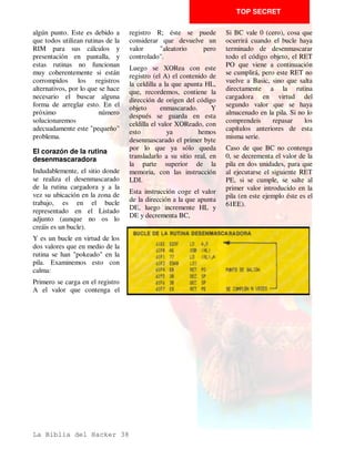 TOP SECRET

no hay ninguna instrucción de    con otra (LD A,L) en caso del   que no es INC HL, sino INC
manejo del registro HI que     anterior ejemplo).              IY.
tenga el mismo código que las    Todo esto puede llevar          Todo esto se puede averiguar
del manejo del registro IX ó
                                 consigo que lo que nosotros     de una forma senculla con el
IY, nos daremos cuenta que     estemos desensamblando sea      MONS debido a que cuando
con esto formamos una
                                 mentira viendo en la pantalla   se encuentra una instrucción
instrucción     del       Z-80
                                 una serie de operaciones que    de estas la pone de la siguiente
imposible.                       luego son otras. Vamos a ver    forma:
Y realmente es imposible ya      esto más profundamente con
                                                                 Primero un NOF cuyo código
que juntamos los prefijos de     algunos ejemplos ya que es un
                                                                 de operación es el prefijo con
un tipo de instrucciones con     tema complicado.
                                                                 un (*) delante, indicando con
otras distintas. Con esto
                                 Ejemplos                        esto que ahí se halla algo que
logramos varias cosas: la
                                                                 no está claro. Luego coloca la
primera es confundir a todos     Supongamos             que      instrucción, pero operando con
los    que     no   conozcan     desensamblando un programa      el registro HL tal y como si
precisamente este tipo de        nos encontramos:                no tuviera prefijo.
instrucciones.                   LD A,L
                                                                 Si vemos esto, la forma de
La     segunda,     es    muy    Si vemos que los códigos de     interpretarlo es muy sencilla.
importante       para       el   esta instrucción son: FD 7D     Si el prefijo es FD entonces es
programador ya que se            podemos estar seguros de que    que la operación se realiza
produce una instrucción que      no es LD A,L sino LD A,Y        sobre el registro IY y si es
hace una cosa, por ejemplo LD
                                 Otro ejemplo:                   DD es con el registro IX.
A,Y; y además tiene la
particularidad de que ningun     Si vemos INC HL y los           Con estos ejemplos creemos
desensamblador puede leerla      códigos de operación son: DD,   que será suficiente para su
bien o si puede, la confunde     23 podemos estar seguros de     perfecta comprensión.




La Biblia del Hacker 22
 