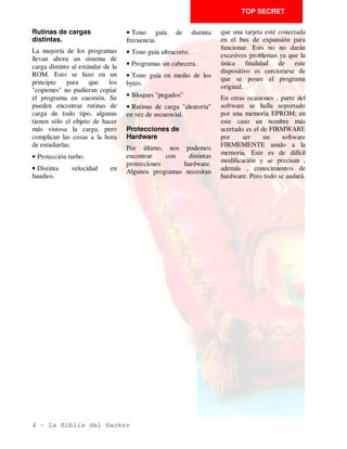 Jose Manuel Lazo

         Un HACKER, según el diccionario de la lengua inglesa, es una persona
         capaz de enfrentarse (con éxito) a todas las dificultades que le impone un
         determinado sistema. ¿Cuántas veces has necesitado examinar el interior
         de un programa, y no has podido por que te has estrellado contra
         infranqueables protecciones?. En esta seccion vamos a abordar en
         profundidad este delicado tema.

                                                                       copia la utilizamos SOLO
Debido al masivo avance de la      Y, ¿qué pasa con los
                                                                       como back-up de seguridad.
piratería del software, las casa   poseedores de sistemas de
productoras han añadido a sus      almacenamiento más eficaces         No       creas  que      estás
creaciones una serie de            y fiables que la cinta de           infringiendo   alguna      ley
protecciones para evitar que       cassete?                            desprotegiendo un programa:
terceros se adueñen copien o       Los compradores de unidades
                                                                       es una labor perfectamente
llenen sus bolsillo con este       de disco, microdrives, etc.,
                                                                       LEGAL siempre y cuando no
producto que , la mayoría de       maldicen una y otra vez el día
                                                                       negociemos      con       ello
las veces, ha requerido el         en que se les ocurrió adquirir
                                                                       enriqueciendonos a costa del
esfuerzo de muchas personas        uno de estos artilugios, ya que
                                                                       esfuerzo de los demás. Lo
durante bastante tiempo.           no existen programas en estos
                                                                       hemos dicho muchas veces, y
                                                                       no está de más recordarlo
Esto, por una parte, está bien,    formatos. La única posibilidad
                                                                       aquí_ estamos en contra de la
ya que frena en lo posible la      que les queda es adaptar el
                                                                       PIRATERIA porque a la larga
piratería, pero bloquea al         software de la cinta original.
                                                                       puede hundir la industria del
usuario que legalmente ha          Por último, hay numerosos           software y eso no es bueno
adquirido un juego o una           usuarios de software que            para nadie
utilidad y, por cualquier          encuentran mayor placer en
circunstancia, desea modificar     profanar un programa y ver        La proteccion del
el programa en alguna de sus       sus intimidades que en matar a      software
partes.                            tal o cual marciano.                Ninguna cosa en el mundo de
Porque, ¿cuántas veces te                                              los ordenadores es más
hubiera gustado ponerle vidas      No a la pirateria
                                                                       polifacética que la protección
infinitas a ese juego que tienes   Con esta serie van a acabarse       del software. Existen mil y un
arrinconado porque no logras       estos problemas, pero los           trucos con los cuales se puede
pasar de la tercera pantalla o     piratas a los que ya se les están   proteger un programa y
modificar las opciones de          poniendo los dientes largos         hacerlo inviolable a unos ojos
impresora en esta utilidad que     que no sigan leyendo, pues          no expertos en el tema; existen
tanto necesitas?. Y no has         aquí NUNCA se va a explicar         protecciones en el Basic, en el
podido, porque el programita       la manera en que se puede           CM, aprovechando errores del
en cuestión parece un cofre de     copiar un programa, cosa que,       microprocesador, etc.
titanio cerrado a cal y canto      por otra parte, es legal si la
con mil cerrojos.                                                      Cada programa se puede decir
                                                                       que es un mundo aparte,


2 - La Biblia del Hacker
 