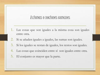 Axiomas o nociones comunes 
1. Las cosas que son iguales a la misma cosa son iguales 
entre otra. 
2. Si se añaden iguales a iguales, las sumas son iguales. 
3. Si los iguales se restan de iguales, los restos son iguales. 
4. Las cosas que coinciden entre sí son iguales entre otra. 
5. El conjunto es mayor que la parte. 
 
