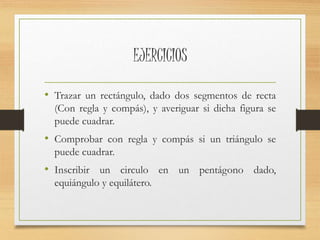 EJERCICIOS 
• Trazar un rectángulo, dado dos segmentos de recta 
(Con regla y compás), y averiguar si dicha figura se 
puede cuadrar. 
• Comprobar con regla y compás si un triángulo se 
puede cuadrar. 
• Inscribir un circulo en un pentágono dado, 
equiángulo y equilátero. 
