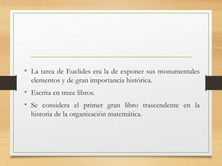 • La tarea de Euclides era la de exponer sus monumentales 
elementos y de gran importancia histórica. 
• Escrita en trece libros. 
• Se considera el primer gran libro trascendente en la 
historia de la organización matemática. 
 
